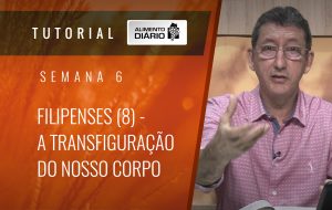 Alimento Diário Rumo à glória – Tutorial Semana 06 – Filipenses (8) – A transfiguração do nosso corpo